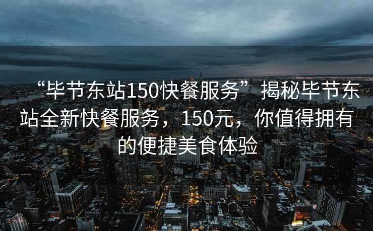 “毕节东站150快餐服务”揭秘毕节东站全新快餐服务，150元，你值得拥有的便捷美食体验