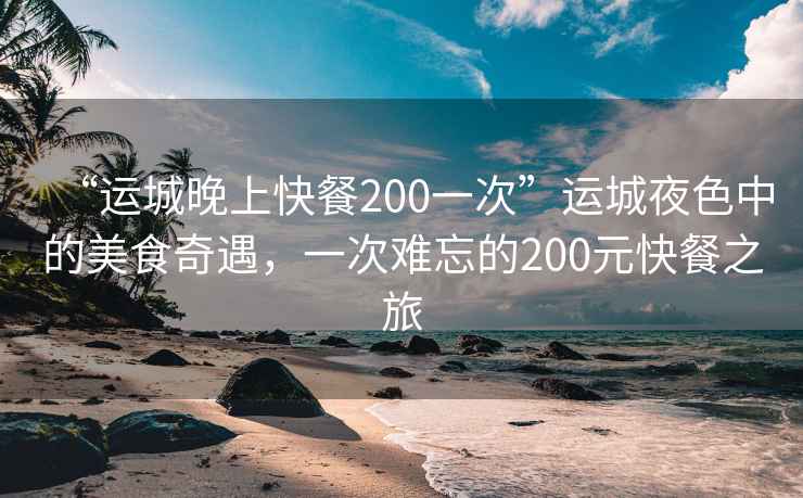 “运城晚上快餐200一次”运城夜色中的美食奇遇，一次难忘的200元快餐之旅