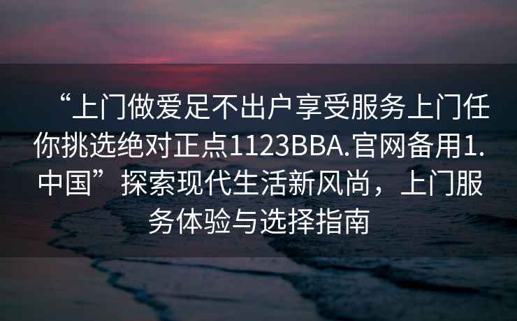 “上门做爱足不出户享受服务上门任你挑选绝对正点1123BBA.官网备用1.中国”探索现代生活新风尚，上门服务体验与选择指南