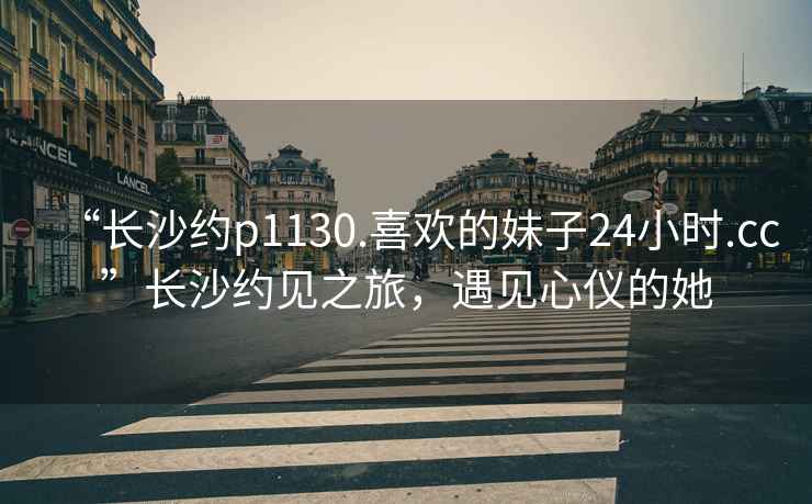 “长沙约p1130.喜欢的妹子24小时.cc”长沙约见之旅，遇见心仪的她