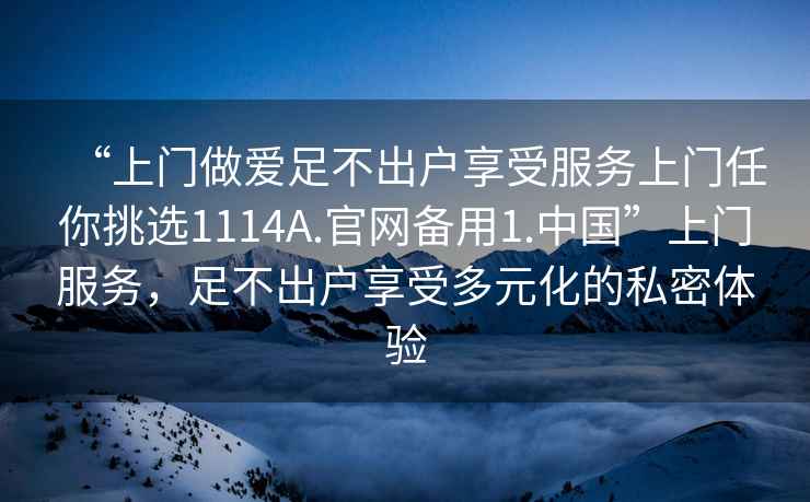 “上门做爱足不出户享受服务上门任你挑选1114A.官网备用1.中国”上门服务，足不出户享受多元化的私密体验