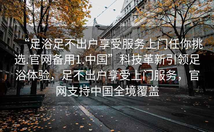 “足浴足不出户享受服务上门任你挑选.官网备用1.中国”科技革新引领足浴体验，足不出户享受上门服务，官网支持中国全境覆盖