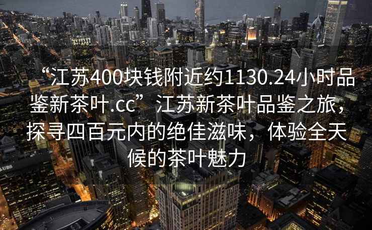 “江苏400块钱附近约1130.24小时品鉴新茶叶.cc”江苏新茶叶品鉴之旅，探寻四百元内的绝佳滋味，体验全天候的茶叶魅力