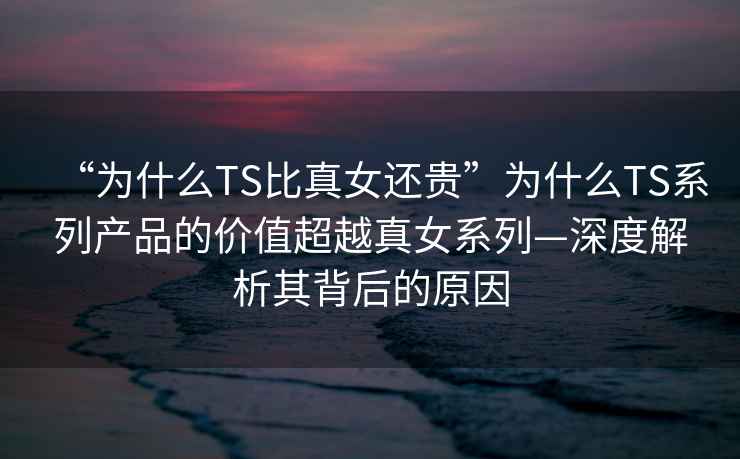 “为什么TS比真女还贵”为什么TS系列产品的价值超越真女系列—深度解析其背后的原因