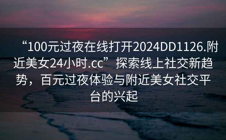 “100元过夜在线打开2024DD1126.附近美女24小时.cc”探索线上社交新趋势，百元过夜体验与附近美女社交平台的兴起