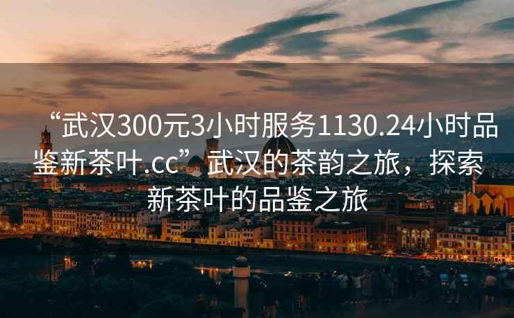 “武汉300元3小时服务1130.24小时品鉴新茶叶.cc”武汉的茶韵之旅，探索新茶叶的品鉴之旅