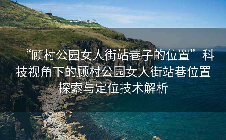 “顾村公园女人街站巷子的位置”科技视角下的顾村公园女人街站巷位置探索与定位技术解析