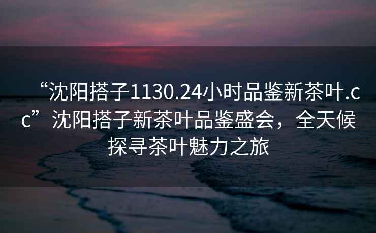 “沈阳搭子1130.24小时品鉴新茶叶.cc”沈阳搭子新茶叶品鉴盛会，全天候探寻茶叶魅力之旅