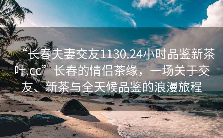 “长春夫妻交友1130.24小时品鉴新茶叶.cc”长春的情侣茶缘，一场关于交友、新茶与全天候品鉴的浪漫旅程