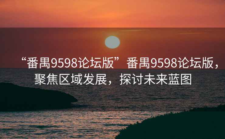 “番禺9598论坛版”番禺9598论坛版，聚焦区域发展，探讨未来蓝图