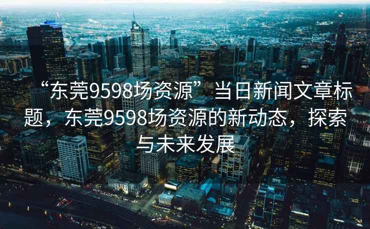 “东莞9598场资源”当日新闻文章标题，东莞9598场资源的新动态，探索与未来发展