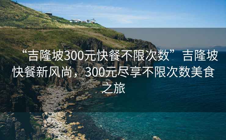 “吉隆坡300元快餐不限次数”吉隆坡快餐新风尚，300元尽享不限次数美食之旅