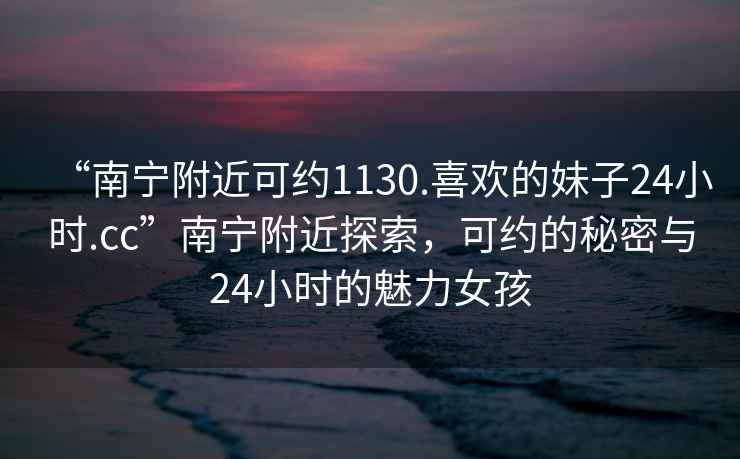 “南宁附近可约1130.喜欢的妹子24小时.cc”南宁附近探索，可约的秘密与24小时的魅力女孩