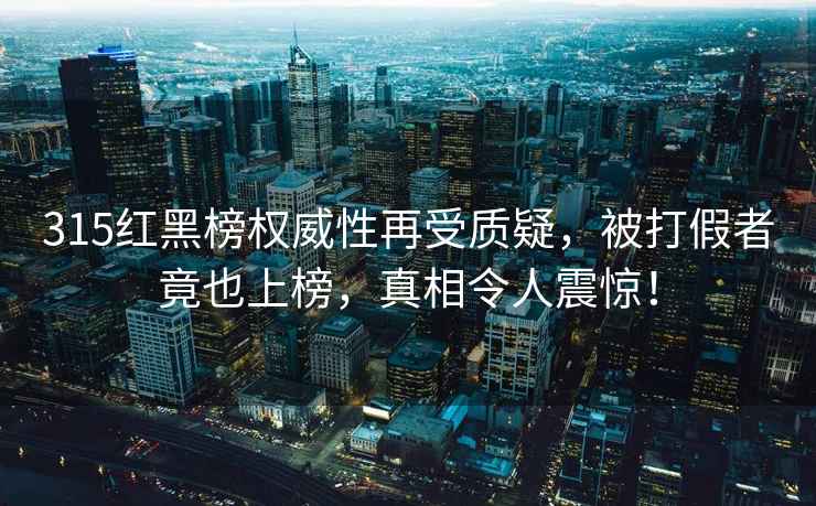 315红黑榜权威性再受质疑，被打假者竟也上榜，真相令人震惊！