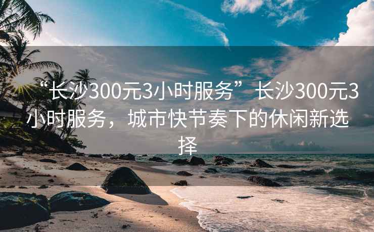 “长沙300元3小时服务”长沙300元3小时服务，城市快节奏下的休闲新选择