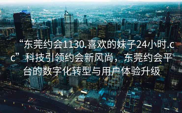 “东莞约会1130.喜欢的妹子24小时.cc”科技引领约会新风尚，东莞约会平台的数字化转型与用户体验升级