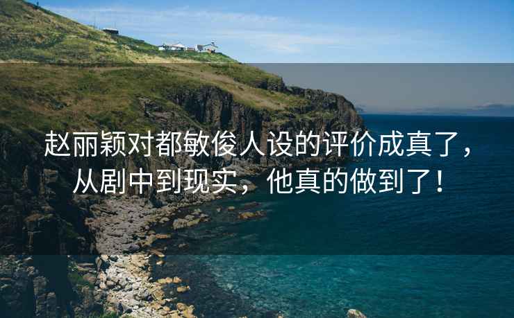 赵丽颖对都敏俊人设的评价成真了，从剧中到现实，他真的做到了！