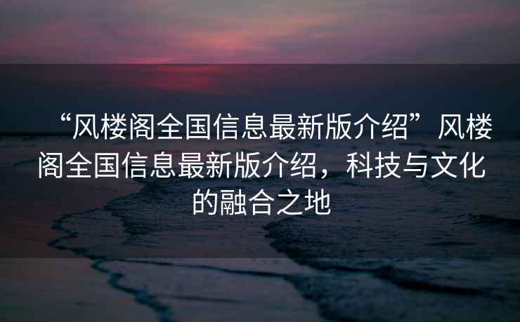 “风楼阁全国信息最新版介绍”风楼阁全国信息最新版介绍，科技与文化的融合之地