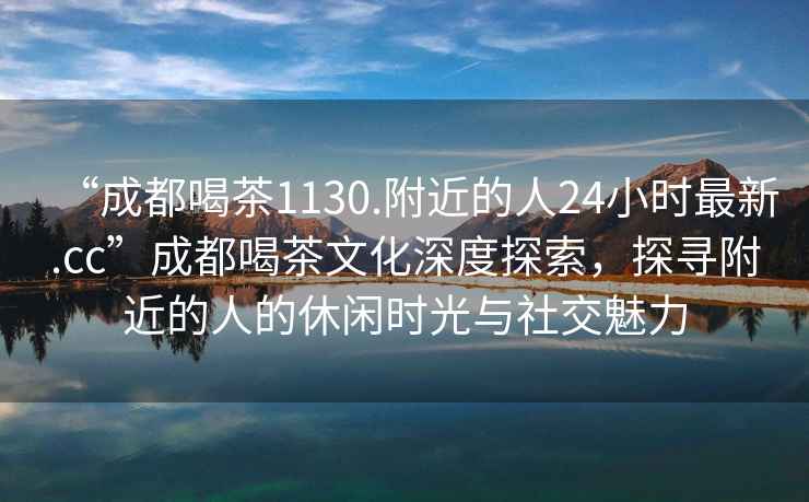 “成都喝茶1130.附近的人24小时最新.cc”成都喝茶文化深度探索，探寻附近的人的休闲时光与社交魅力