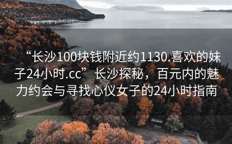 “长沙100块钱附近约1130.喜欢的妹子24小时.cc”长沙探秘，百元内的魅力约会与寻找心仪女子的24小时指南