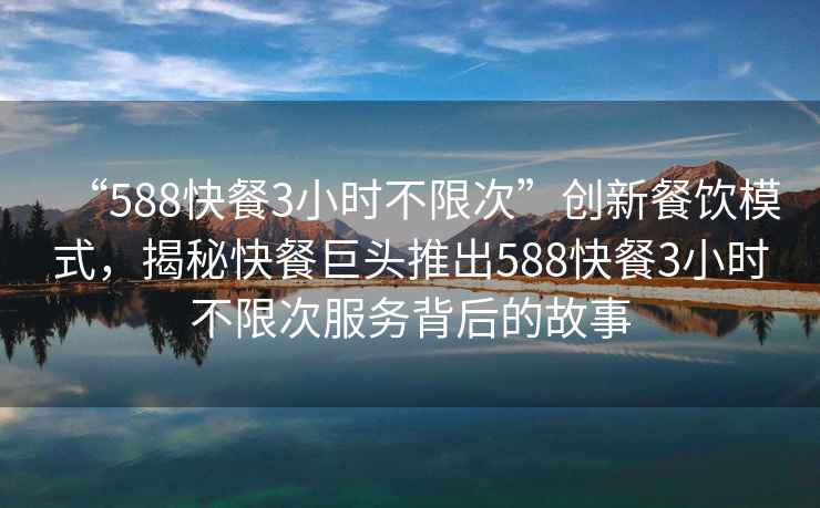 “588快餐3小时不限次”创新餐饮模式，揭秘快餐巨头推出588快餐3小时不限次服务背后的故事