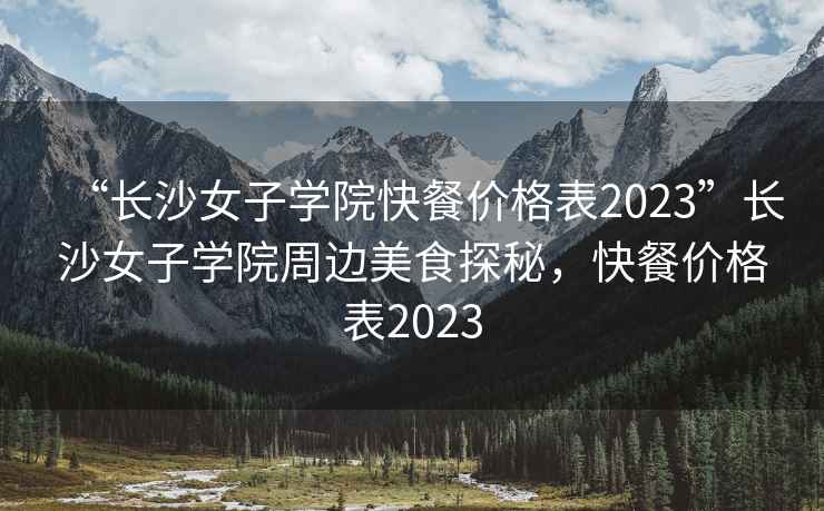 “长沙女子学院快餐价格表2023”长沙女子学院周边美食探秘，快餐价格表2023