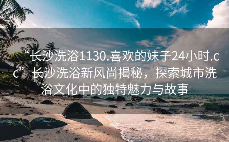 “长沙洗浴1130.喜欢的妹子24小时.cc”长沙洗浴新风尚揭秘，探索城市洗浴文化中的独特魅力与故事