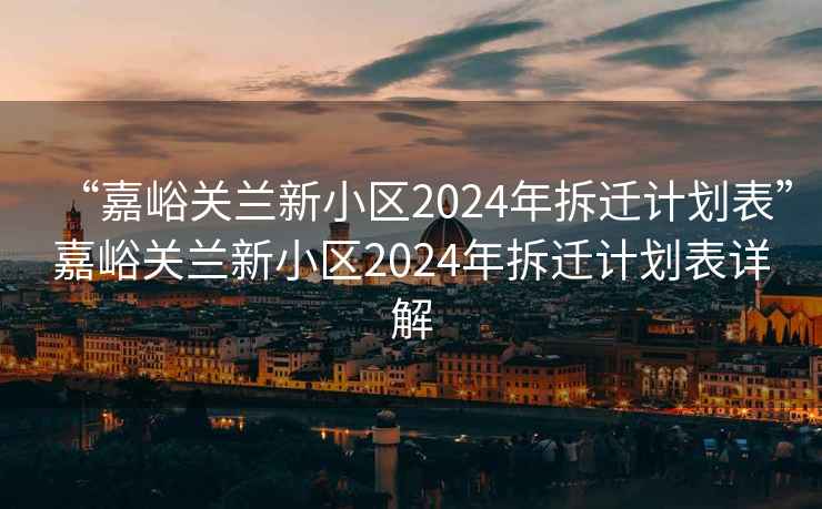 “嘉峪关兰新小区2024年拆迁计划表”嘉峪关兰新小区2024年拆迁计划表详解