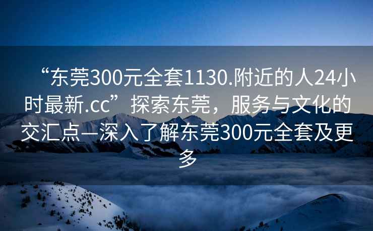 “东莞300元全套1130.附近的人24小时最新.cc”探索东莞，服务与文化的交汇点—深入了解东莞300元全套及更多