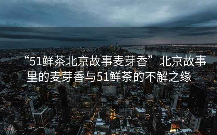 “51鲜茶北京故事麦芽香”北京故事里的麦芽香与51鲜茶的不解之缘