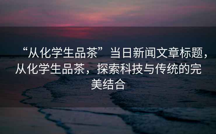 “从化学生品茶”当日新闻文章标题，从化学生品茶，探索科技与传统的完美结合