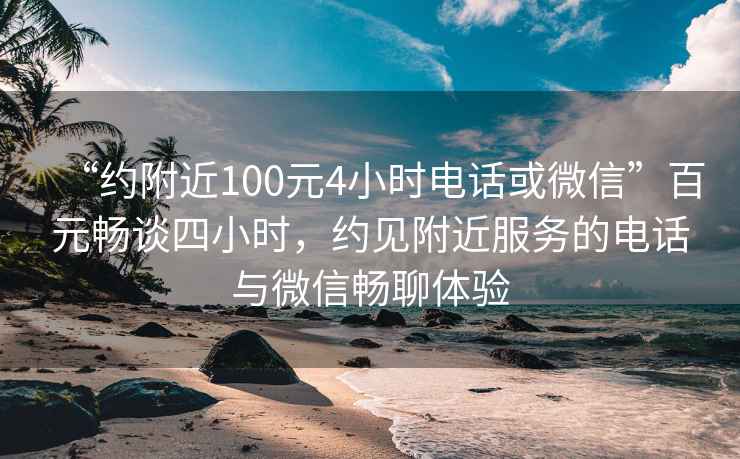 “约附近100元4小时电话或微信”百元畅谈四小时，约见附近服务的电话与微信畅聊体验