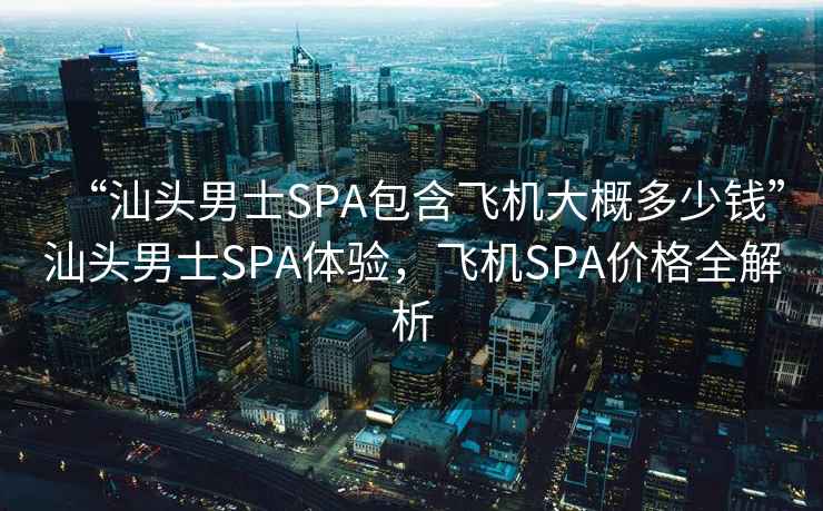 “汕头男士SPA包含飞机大概多少钱”汕头男士SPA体验，飞机SPA价格全解析