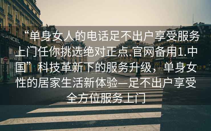 “单身女人的电话足不出户享受服务上门任你挑选绝对正点.官网备用1.中国”科技革新下的服务升级，单身女性的居家生活新体验—足不出户享受全方位服务上门