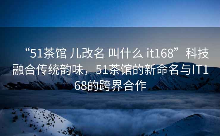 “51茶馆 儿改名 叫什么 it168”科技融合传统韵味，51茶馆的新命名与IT168的跨界合作