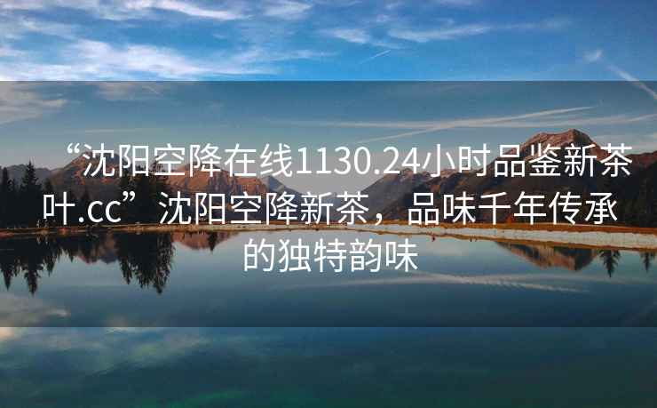 “沈阳空降在线1130.24小时品鉴新茶叶.cc”沈阳空降新茶，品味千年传承的独特韵味