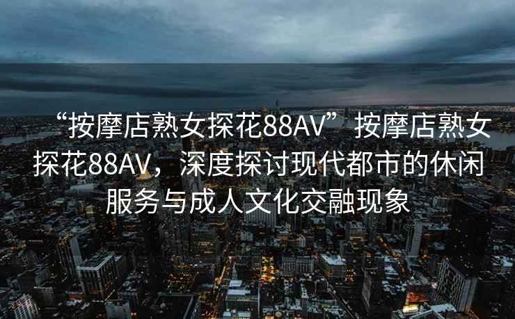 “按摩店熟女探花88AV”按摩店熟女探花88AV，深度探讨现代都市的休闲服务与成人文化交融现象