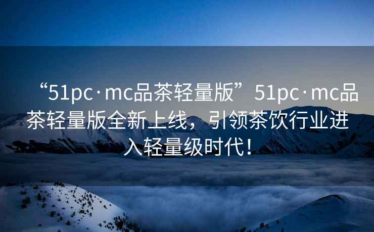 “51pc·mc品茶轻量版”51pc·mc品茶轻量版全新上线，引领茶饮行业进入轻量级时代！