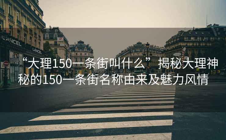 “大理150一条街叫什么”揭秘大理神秘的150一条街名称由来及魅力风情