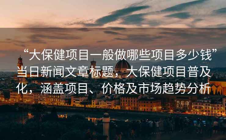 “大保健项目一般做哪些项目多少钱”当日新闻文章标题，大保健项目普及化，涵盖项目、价格及市场趋势分析