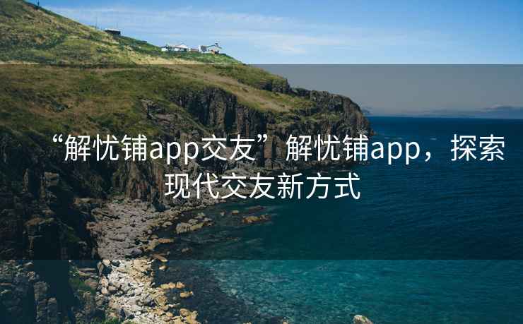 “解忧铺app交友”解忧铺app，探索现代交友新方式