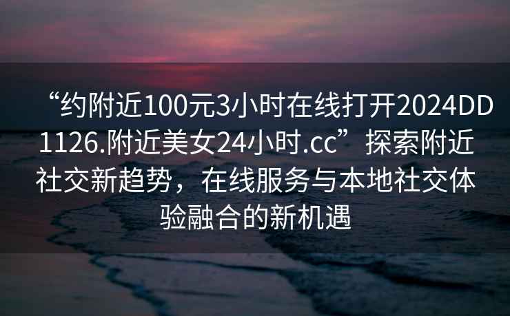 “约附近100元3小时在线打开2024DD1126.附近美女24小时.cc”探索附近社交新趋势，在线服务与本地社交体验融合的新机遇