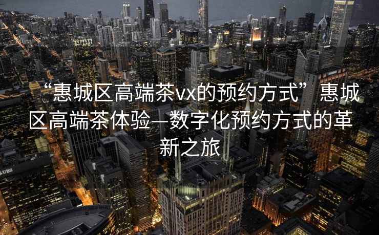 “惠城区高端茶vx的预约方式”惠城区高端茶体验—数字化预约方式的革新之旅