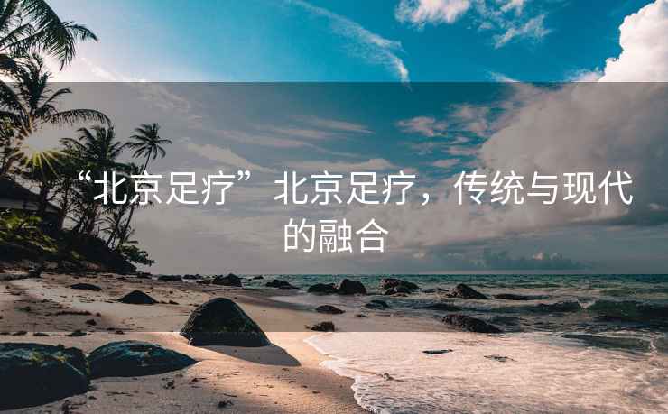 “北京足疗”北京足疗，传统与现代的融合