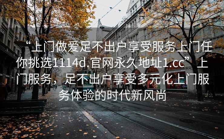 “上门做爱足不出户享受服务上门任你挑选1114d.官网永久地址1.cc”上门服务，足不出户享受多元化上门服务体验的时代新风尚