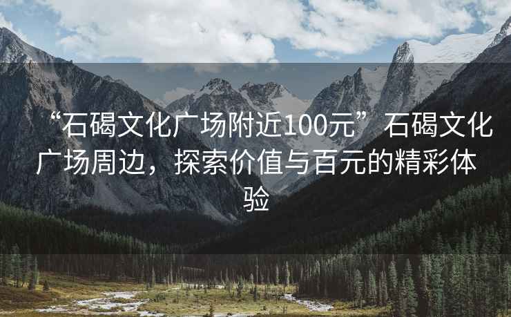 “石碣文化广场附近100元”石碣文化广场周边，探索价值与百元的精彩体验