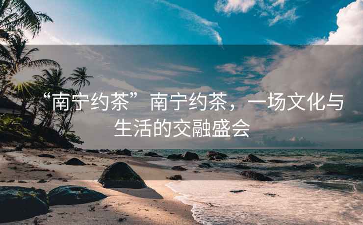 “南宁约茶”南宁约茶，一场文化与生活的交融盛会