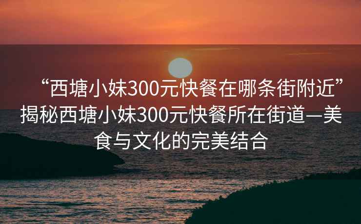 “西塘小妹300元快餐在哪条街附近”揭秘西塘小妹300元快餐所在街道—美食与文化的完美结合