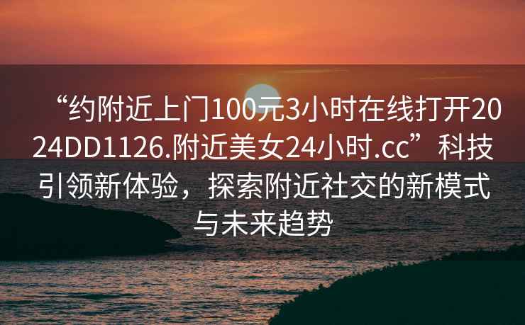 “约附近上门100元3小时在线打开2024DD1126.附近美女24小时.cc”科技引领新体验，探索附近社交的新模式与未来趋势