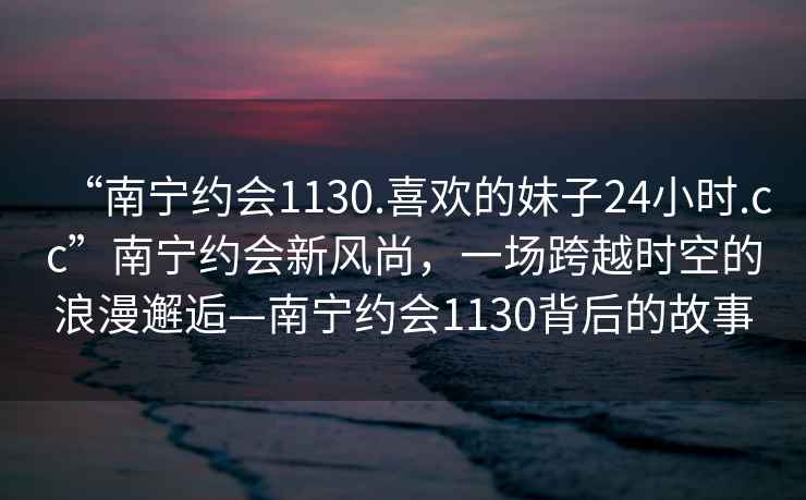 “南宁约会1130.喜欢的妹子24小时.cc”南宁约会新风尚，一场跨越时空的浪漫邂逅—南宁约会1130背后的故事